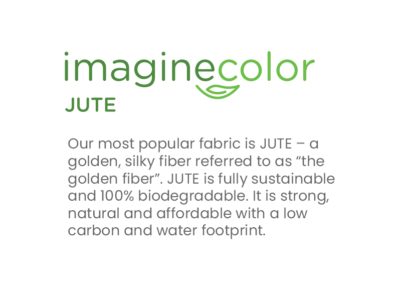 Our most popular fabric is JUTE – a golden, silky fiber referred to as “the golden fiber”. JUTE is fully sustainable and 100% biodegradable. It is strong, natural and affordable with a low carbon and water footprint.